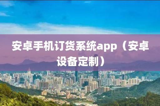 安卓手机订货系统app（安卓设备定制）